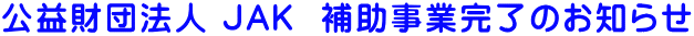 公益財団法人 JAK  補助事業完了のお知らせ